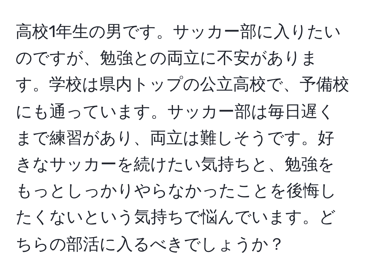 高校1年生の男です。サッカー部に入りたいのですが、勉強との両立に不安があります。学校は県内トップの公立高校で、予備校にも通っています。サッカー部は毎日遅くまで練習があり、両立は難しそうです。好きなサッカーを続けたい気持ちと、勉強をもっとしっかりやらなかったことを後悔したくないという気持ちで悩んでいます。どちらの部活に入るべきでしょうか？