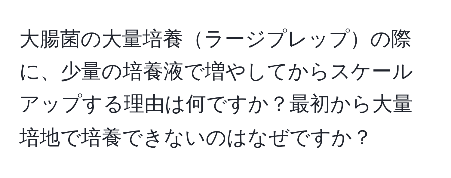 大腸菌の大量培養ラージプレップの際に、少量の培養液で増やしてからスケールアップする理由は何ですか？最初から大量培地で培養できないのはなぜですか？