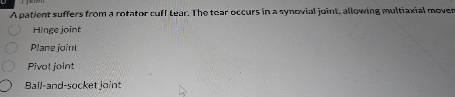 A patient suffers from a rotator cuff tear. The tear occurs in a synovial joint, allowing multiaxial moven
Hinge joint
Plane joint
Pivot joint
Ball-and-socket joint