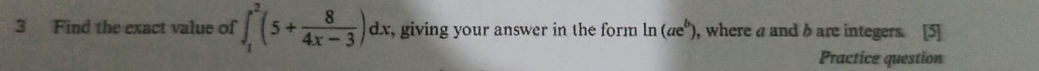 Find the exact value of ∈t _1^(2(5+frac 8)4x-3)dx r, giving your answer in the form ln (ae^b) , where a and h are integers. 
Practice question