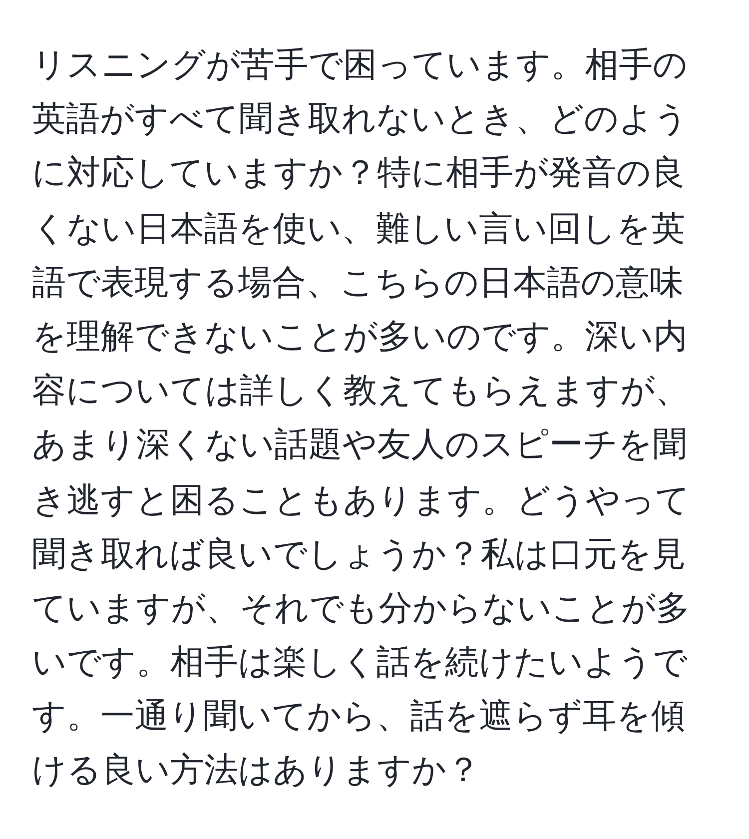 リスニングが苦手で困っています。相手の英語がすべて聞き取れないとき、どのように対応していますか？特に相手が発音の良くない日本語を使い、難しい言い回しを英語で表現する場合、こちらの日本語の意味を理解できないことが多いのです。深い内容については詳しく教えてもらえますが、あまり深くない話題や友人のスピーチを聞き逃すと困ることもあります。どうやって聞き取れば良いでしょうか？私は口元を見ていますが、それでも分からないことが多いです。相手は楽しく話を続けたいようです。一通り聞いてから、話を遮らず耳を傾ける良い方法はありますか？