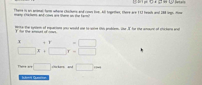 つ 4 B 99 Details 
There is an animal farm where chickens and cows live. All together, there are 112 heads and 288 legs. How 
many chickens and cows are there on the farm? 
Write the system of equations you would use to solve this problem. Use X for the amount of chickens and
Y for the amount of cows.
x +Y=□
□ X+□ Y=□
There are □ chickens and □ cows
Submit Question