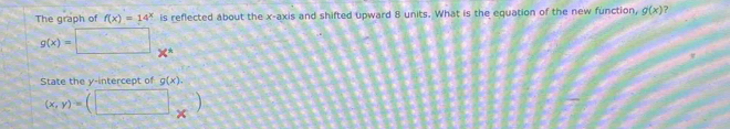 The graph of f(x)=14^x is reflected about the x-axis and shifted upward 8 units. What is the equation of the new function, g(x)
g(x)=□ + 
State the y-intercept of g(x).
(x,y)=(□ _* )