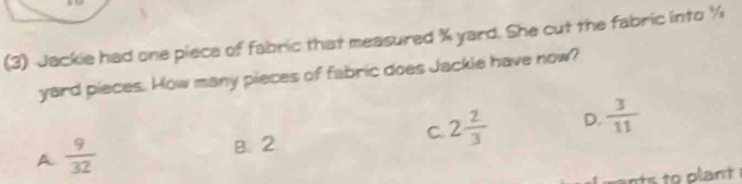 (3) Jackie had one piece of fabric that measured % yard. She cut the fabric into ½
yard pieces. How many pieces of fabric does Jackie have now?
C 2 2/3  D.  3/11 
A  9/32 
B. 2