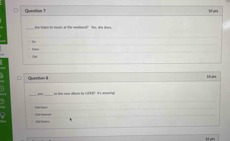 she listen to music at the weekend? Yes, she does. 
Do 
Does 
ses Did 
ndar 
Question 8 10 pts 
a a _you _to the new album by UZEB? It's amazing! 
Did/listen 
Did/listened 
TBot Did/listens 
10 pts