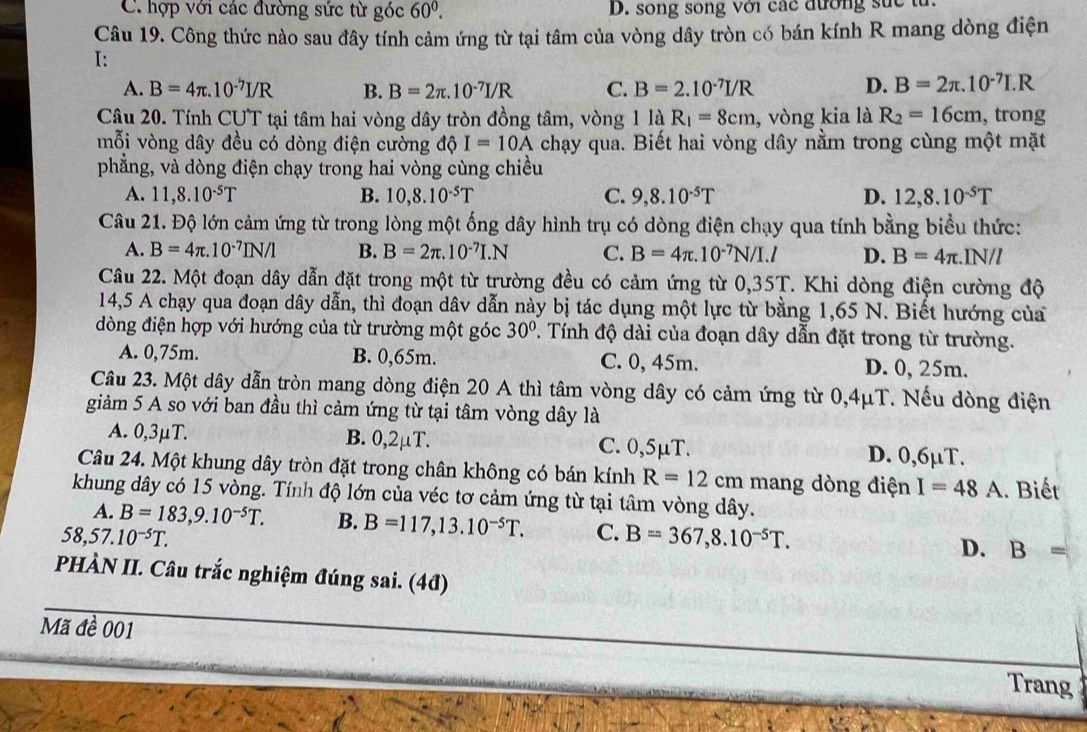 C. hợp với các đường sức từ góc 60^0. D. song song với các đường suc tử.
Câu 19. Công thức nào sau đây tính cảm ứng từ tại tâm của vòng dây tròn có bán kính R mang dòng điện
I:
A. B=4π .10^(-7)I/R B. B=2π .10^(-7)I/R C. B=2.10^(-7)I/R D. B=2π .10^(-7)I.R
Câu 20. Tính CƯT tại tâm hai vòng dây tròn đồng tâm, vòng 11dot aR_1=8cm , vòng kia là R_2=16cm , trong
mỗi vòng dây đều có dòng điện cường độ I=10A chạy qua. Biết hai vòng dây nằm trong cùng một mặt
phẳng, và dòng điện chạy trong hai vòng cùng chiều
A. 11,8.10^(-5)T B. 10,8.10^(-5)T C. 9,8.10^(-5)T D. 12,8.10^(-5)T
Câu 21. Độ lớn cảm ứng từ trong lòng một ống dây hình trụ có dòng điện chạy qua tính bằng biểu thức:
A. B=4π .10^(-7)IN/1 B. B=2π .10^(-7)I.N C. B=4π .10^(-7)N/I.l D. B=4π .IN/l
Câu 22. Một đoạn dây dẫn đặt trong một từ trường đều có cảm ứng từ 0,35T T. Khi dòng điện cường độ
14,5 A chạy qua đoạn dây dẫn, thì đoạn dâv dẫn này bị tác dụng một lực từ bằng 1,65 N. Biết hướng của
dòng điện hợp với hướng của từ trường một góc 30°. Tính độ dài của đoạn dây dẫn đặt trong từ trường.
A. 0,75m. B. 0,65m. C. 0, 45m. D. 0, 25m.
Câu 23. Một dây dẫn tròn mang dòng điện 20 A thì tâm vòng dây có cảm ứng từ 0,4μT. Nếu dòng điện
giảm 5 A so với ban đầu thì cảm ứng từ tại tâm vòng dây là
A. 0,3μT. B. 0,2µT. C. 0,5μT. D. 0,6µT.
Câu 24. Một khung dây tròn đặt trong chân không có bán kính R=12cm mang dòng điện I=48A
khung dây có 15 vòng. Tính độ lớn của véc tơ cảm ứng từ tại tâm vòng dây. . Biết
A. B=183,9.10^(-5)T. B. B=117,13.10^(-5)T. C. B=367,8.10^(-5)T. D. B=
58,57.10^(-5)T.
PHÀN II. Câu trắc nghiệm đúng sai. (4đ)
Mã đề 001
Trang