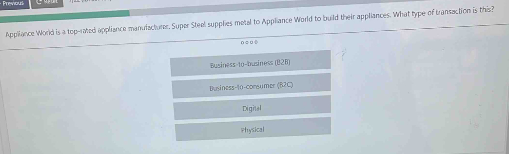 Previous
Appliance World is a top-rated appliance manufacturer. Super Steel supplies metal to Appliance World to build their appliances. What type of transaction is this?
Business-to-business (B2B)
Business-to-consumer (B2C)
Digital
Physical