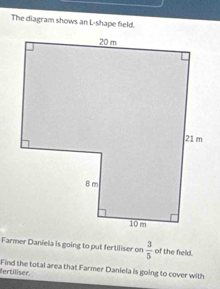 The diagram shows an L-shape field. 
Farmer Daniela is going to put fertiliser on  3/5  of the field. 
Find the total area that Farmer Daniela is going to cover with 
fertiliser.