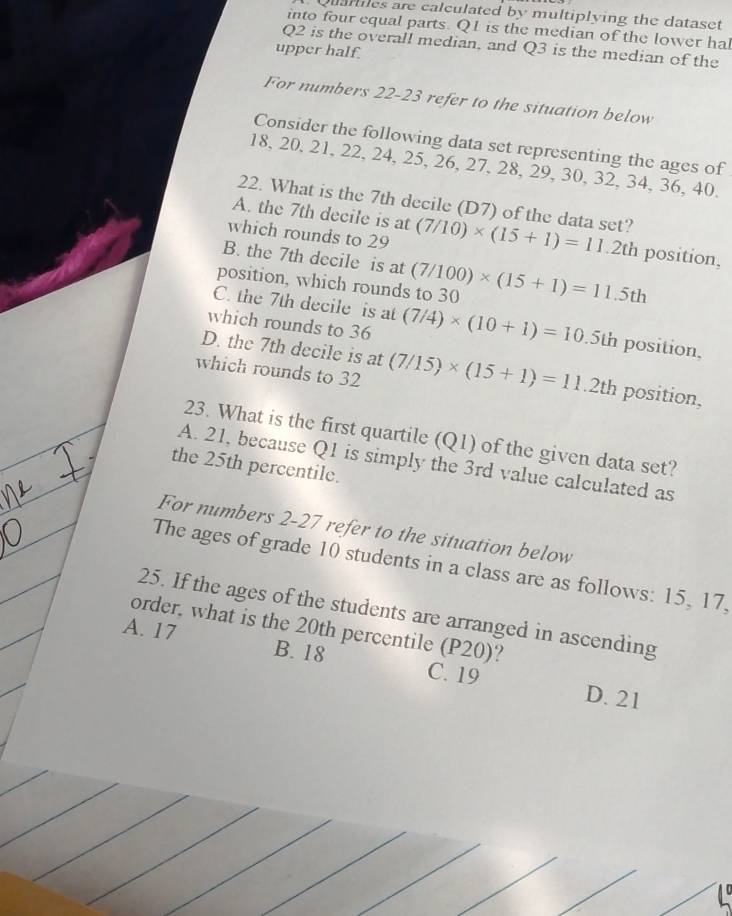 Quartes are calculated by multiplying the dataset
into four equal parts. Q1 is the median of the lower hal
Q2 is the overall median, and Q3 is the median of the
upper half.
For numbers 22-23 refer to the situation below
Consider the following data set representing the ages of
18, 20, 21, 22, 24, 25, 26, 27, 28, 29, 30, 32, 34, 36, 40.
22. What is the 7th decile (D7) of the data set?
A. the 7th decile is at
which rounds to 29 (7/10)* (15+1)=11.2th position,
B. the 7th decile is at
position, which rounds to 30 (7/100)* (15+1)=11.5th
C. the 7th decile is at
which rounds to 36 (7/4)* (10+1)=10. 5th position,
D. the 7th decile is at
which rounds to 32 (7/15)* (15+1)=11.2th position,
23. What is the first quartile (Q1) of the given data set?
A. 21, because Q1 is simply the 3rd value calculated as
the 25th percentile.
For numbers 2-27 refer to the situation below
The ages of grade 10 students in a class are as follows: 15, 17.
25. If the ages of the students are arranged in ascending
order, what is the 20th percentile (P20)?
A. 17 B. 18 C. 19
D. 21