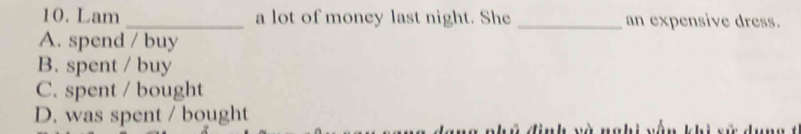 Lam _a lot of money last night. She _an expensive dress.
A. spend / buy
B. spent / buy
C. spent / bought
D. was spent / bought