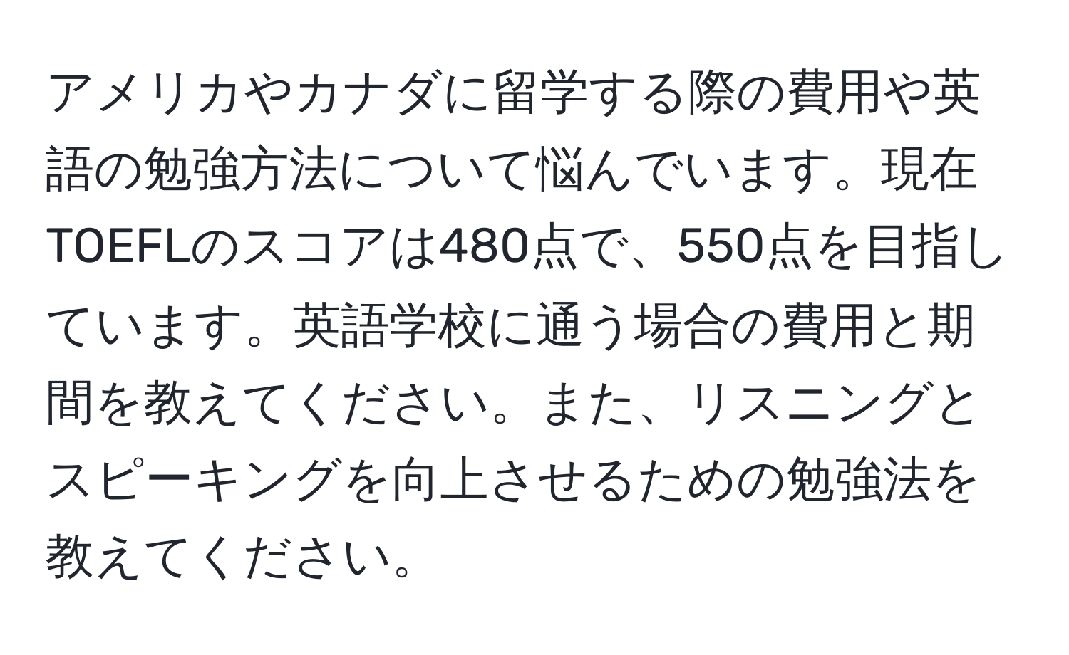 アメリカやカナダに留学する際の費用や英語の勉強方法について悩んでいます。現在TOEFLのスコアは480点で、550点を目指しています。英語学校に通う場合の費用と期間を教えてください。また、リスニングとスピーキングを向上させるための勉強法を教えてください。