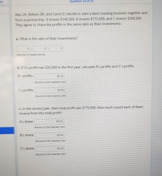 Alex (A), Bebeto (B), and Carol (C) decide to start a lawn mowing business together and
form a partnership. A invests $140,000, B invests $175,000, and C invests $280,000.
They agree to share the profits in the same ratio as their investments.
a. What is the ratio of their investments?
□ 0 :□ :□ 
Express in lowest terms
b. If A's profit was $28,000 in the first year, calculate B's profits and C's profits.
B's profits: □ $0.00
Round to the nearest cent
C's profits: □ $0.0
Round to the nearest cent
c. In the second year, their total profit was $170,000. How much would each of them
receive from this total profit?
A's share: □ 50.00
Round to the nearest cent
B's share: □ $0.00
Round to the nearest cent
C's share: 50.00
Round to the nearest cent