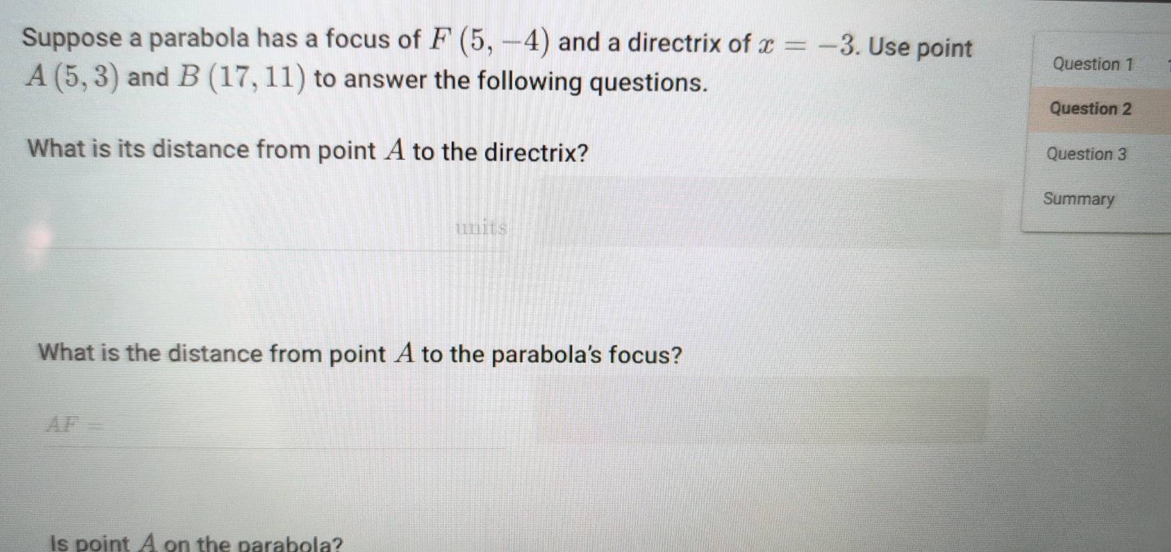 Suppose a parabola has a focus of F(5,-4) and a directrix of x=-3. Use point 
Question 1
A(5,3) and B(17,11) to answer the following questions. 
Question 2 
What is its distance from point A to the directrix? Question 3 
Summary 
units 
What is the distance from point A to the parabola's focus?
AF=
Is point A on the parabola?