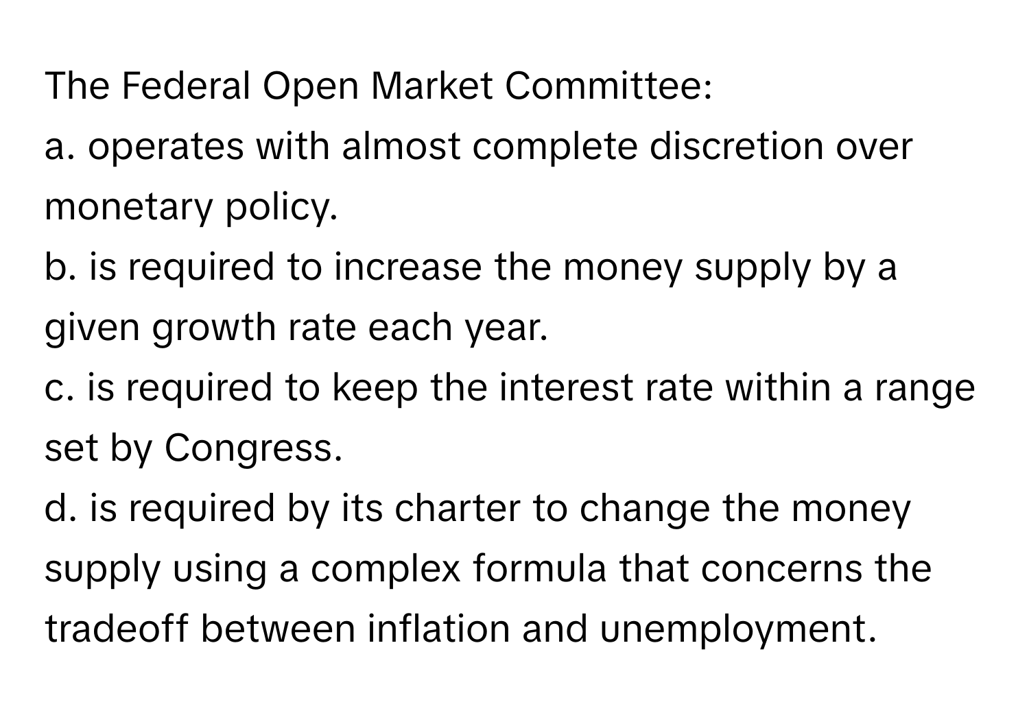 The Federal Open Market Committee:

a. operates with almost complete discretion over monetary policy.
b. is required to increase the money supply by a given growth rate each year.
c. is required to keep the interest rate within a range set by Congress.
d. is required by its charter to change the money supply using a complex formula that concerns the tradeoff between inflation and unemployment.