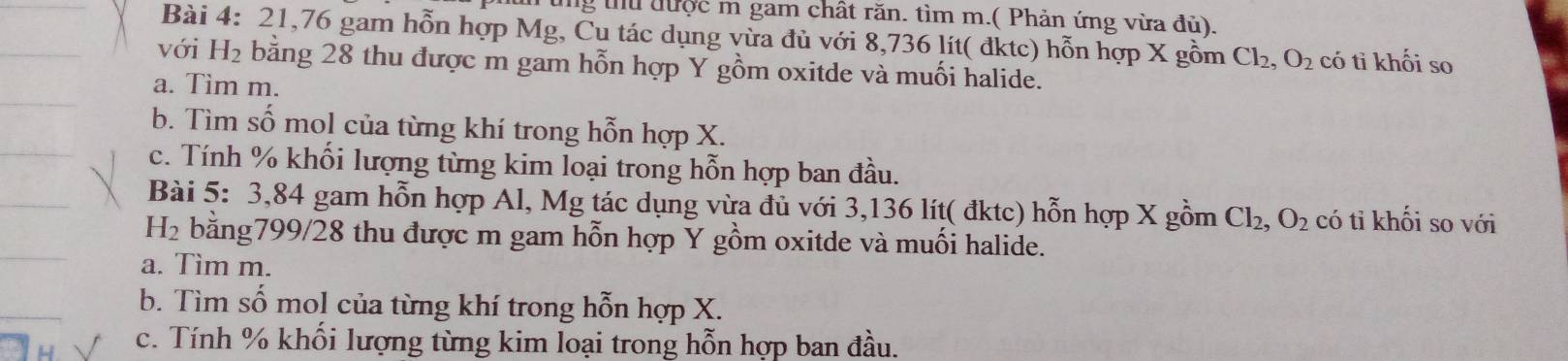 lng tu được m gam chất răn. tìm m.( Phản ứng vừa đủ). 
Bài 4: 21,76 gam hỗn hợp Mg, Cu tác dụng vừa đù với 8,736 lít( đktc) hỗn hợp X gồm Cl_2, O_2 có tỉ khối so 
với H_2 bằng 28 thu được m gam hỗn hợp Y gồm oxitde và muối halide. 
a. Tim m. 
b. Tìm số mol của từng khí trong hỗn hợp X. 
c. Tính % khối lượng từng kim loại trong hỗn hợp ban đầu. 
Bài 5: 3,84 gam hỗn hợp Al, Mg tác dụng vừa đủ với 3,136 lít ( đktc) hỗn hợp X gồm Cl_2, O_2 có tỉ khối so với
H_2 bằng799/28 thu được m gam hỗn hợp Y gồm oxitde và muối halide. 
a. Tìm m. 
b. Tìm số mol của từng khí trong hỗn hợp X. 
c. Tính % khối lượng từng kim loại trong hỗn hợp ban đầu.