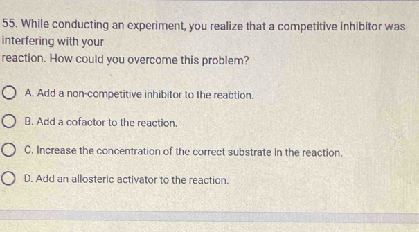 While conducting an experiment, you realize that a competitive inhibitor was
interfering with your
reaction. How could you overcome this problem?
A. Add a non-competitive inhibitor to the reaction.
B. Add a cofactor to the reaction.
C. Increase the concentration of the correct substrate in the reaction.
D. Add an allosteric activator to the reaction.