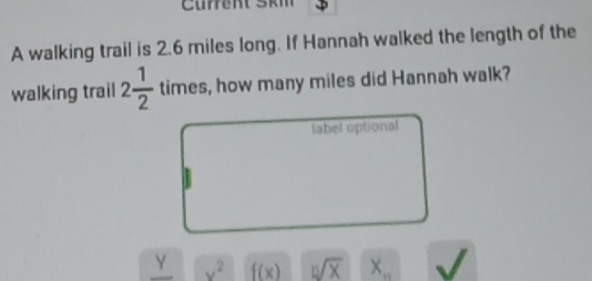 Current Škm 
A walking trail is 2.6 miles long. If Hannah walked the length of the 
walking trail 2 1/2  times s, how many miles did Hannah walk? 
label optional 
Y v^2 f(x) sqrt[n](X) X_n