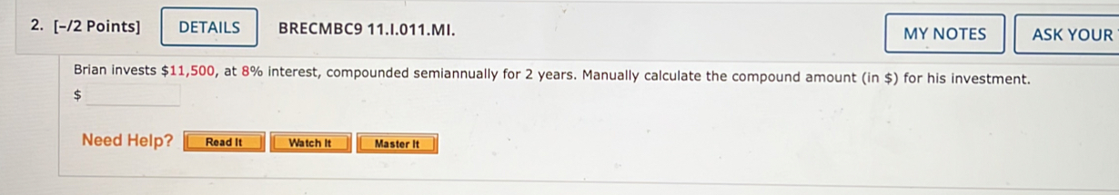 DETAILS BRECMBC9 11.I.011.MI. MY NOTES ASK YOUR 
Brian invests $11,500, at 8% interest, compounded semiannually for 2 years. Manually calculate the compound amount (in $) for his investment. 
_
$
Need Help? Read It Watch It Master It