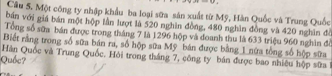 Một công ty nhập khẩu ba loại sữa sản xuất từ Mỹ, Hàn Quốc và Trung Quốc 
bán với giá bán một hộp lần lượt là 520 nghìn đồng, 480 nghìn đồng và 420 nghĩn đồ 
Tổng số sữa bán được trong tháng 7 là 1296 hộp và doanh thu là 633 triệu 960 nghìn đồ 
Biết rằng trong số sữa bán ra, số hộp sữa Mỹ bán được bằng 1 nửa tổng số hộp sữa 
Hàn Quốc và Trung Quốc. Hỏi trong tháng 7, công ty bán được bao nhiêu hộp sữa 1
Quốc?