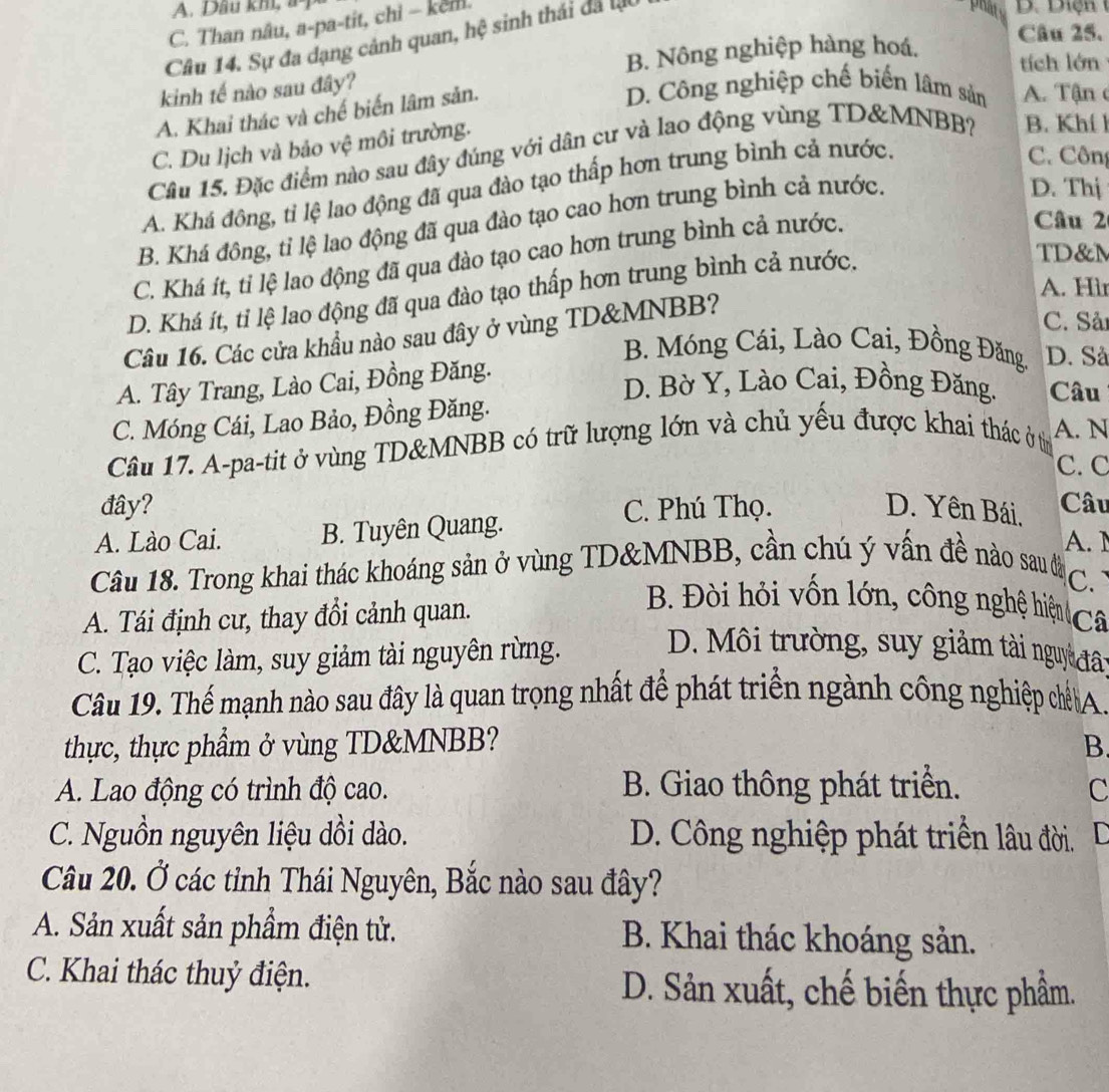 A. Dầu kh, a  D.  D iệ n
C. Than nâu, a-pa-tit, chi - kem.
Câu 25.
Câu 14. Sự đa dạng cảnh quan, hệ sinh thái đã lộ
h
B. Nông nghiệp hàng hoá,
tích lớn
kinh tế nào sau đây?
A. Khai thác và chế biến lâm sản.
D. Công nghiệp chế biến lâm sản  A. Tận
C. Du lịch và bảo vệ môi trường.
Câu 15. Đặc điểm nào sau đây đúng với dân cư và lao động vùng TD&MNBB? B. Khí h
A. Khá đông, tỉ lệ lao động đã qua đào tạo thấp hơn trung bình cả nước.
C. Công
Câu 2
B. Khá đông, tỉ lệ lao động đã qua đào tạo cao hơn trung bình cả nước.
D. Thị
TD&M
C. Khá ít, tỉ lệ lao động đã qua đào tạo cao hơn trung bình cả nước.
A. Hìr
D. Khá ít, tỉ lệ lao động đã qua đào tạo thấp hơn trung bình cả nước.
Câu 16. Các cửa khẩu nào sau đây ở vùng TD&MNBB?
C. Sản
B. Móng Cái, Lào Cai, Đồng Đăng, D. Sả
A. Tây Trang, Lào Cai, Đồng Đăng.
D. Bờ Y, Lào Cai, Đồng Đăng. Câu
C. Móng Cái, Lao Bảo, Đồng Đăng.
Câu 17. A-pa-tit ở vùng TD&MNBB có trữ lượng lớn và chủ yếu được khai thác ở từ A. N
C. C
đây? C. Phú Thọ. D. Yên Bái, Câu
A. Lào Cai. B. Tuyên Quang.
A.1
Câu 18. Trong khai thác khoáng sản ở vùng TD&MNBB, cần chú ý vấn đề nào sau đâ
C
A. Tái định cư, thay đổi cảnh quan.
B. Đòi hỏi vốn lớn, công nghệ hiệu Câ
C. Tạo việc làm, suy giảm tài nguyên rừng.
D. Môi trường, suy giảm tài nguy đât
Câu 19. Thế mạnh nào sau đây là quan trọng nhất để phát triển ngành công nghiệp chế A
thực, thực phẩm ở vùng TD&MNBB? B
A. Lao động có trình độ cao. B. Giao thông phát triển. C
C. Nguồn nguyên liệu dồi dào. D. Công nghiệp phát triển lâu đời. D
Câu 20. Ở các tỉnh Thái Nguyên, Bắc nào sau đây?
A. Sản xuất sản phẩm điện tử. B. Khai thác khoáng sản.
C. Khai thác thuỷ điện. D. Sản xuất, chế biến thực phẩm.