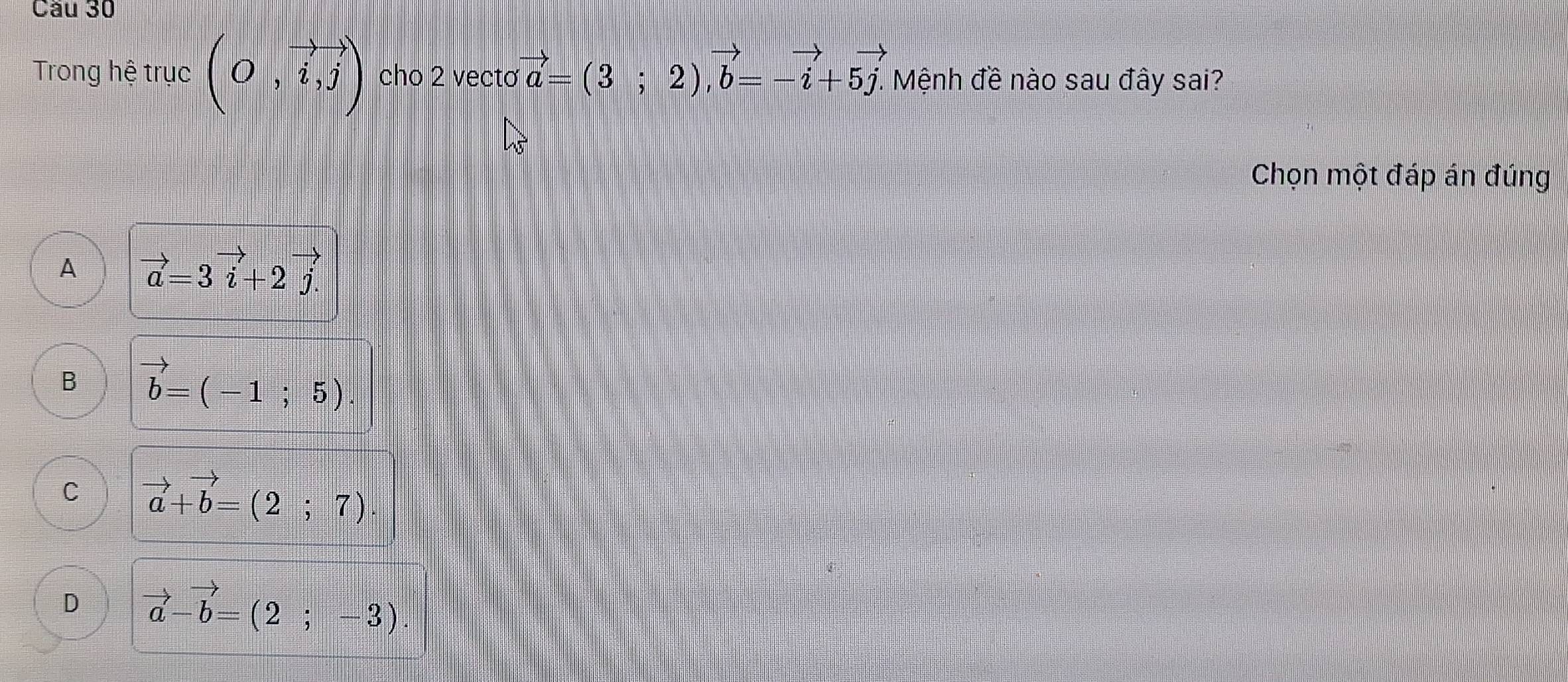 Cầu 30
Trong hệ trục (O,vector i,j) cho 2 vecto vector a=(3;2), vector b=-vector i+5vector j. . Mệnh đề nào sau đây sai?
Chọn một đáp án đúng
A vector a=3vector i+2vector j.
B vector b=(-1;5).
C vector a+vector b=(2;7)
D vector a-vector b=(2;-3)