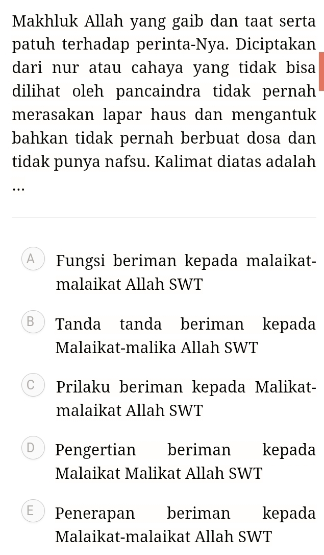 Makhluk Allah yang gaib dan taat serta
patuh terhadap perinta-Nya. Diciptakan
dari nur atau cahaya yang tidak bisa
dilihat oleh pancaindra tidak pernah
merasakan lapar haus dan mengantuk
bahkan tidak pernah berbuat dosa dan
tidak punya nafsu. Kalimat diatas adalah
…
A Fungsi beriman kepada malaikat-
malaikat Allah SWT
B Tanda tanda beriman kepada
Malaikat-malika Allah SWT
C Prilaku beriman kepada Malikat-
malaikat Allah SWT
D Pengertian beriman kepada
Malaikat Malikat Allah SWT
E Penerapan l beriman kepada
Malaikat-malaikat Allah SWT