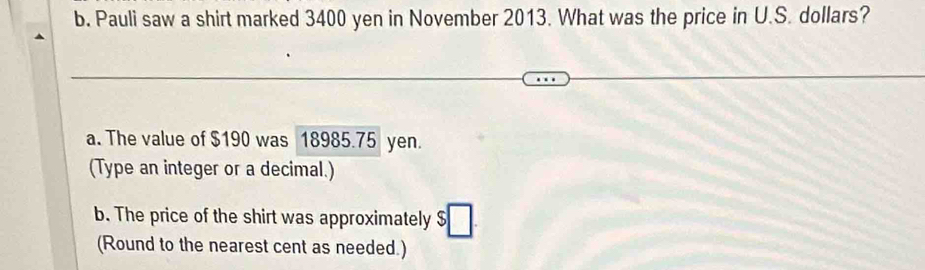 Pauli saw a shirt marked 3400 yen in November 2013. What was the price in U.S. dollars? 
a. The value of $190 was 18985.75 yen. 
(Type an integer or a decimal.) 
b. The price of the shirt was approximately 
(Round to the nearest cent as needed.)