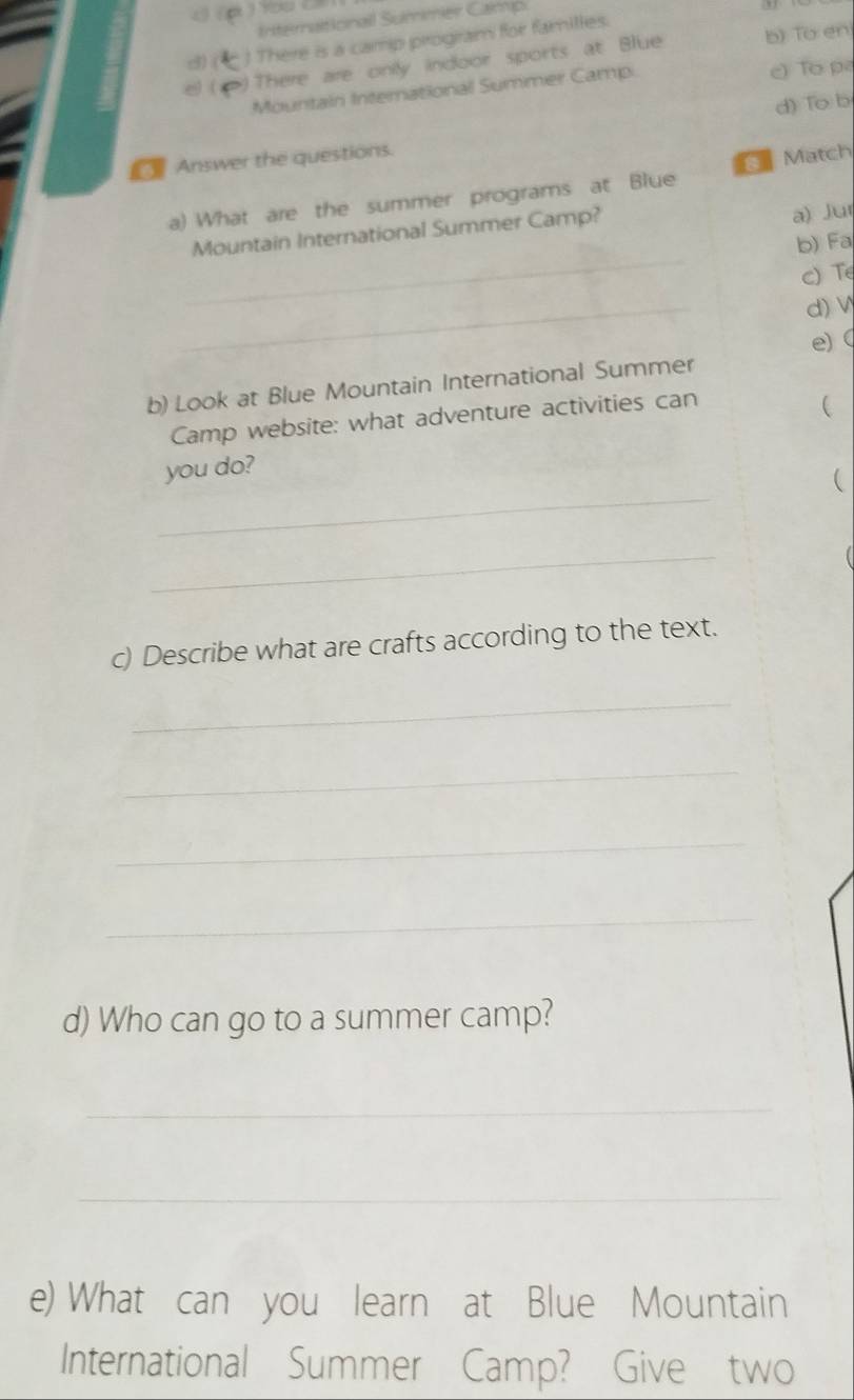 4( 
Internaitionall Summer Camp 
() (  There is a camp progiram for familles. 
( )There are onily indoor sports at Blue b) To en 
Mountain International Summer Camp. c) To p 
d) To b 
Answer the questions. 
Match 
a) What are the summer programs at Blue 
Mountain International Summer Camp? 
a) Jur 
_ 
b) Fa 
c) T 
_ 
d) V 
e)  
b) Look at Blue Mountain International Summer 
Camp website: what adventure activities can 
 
_ 
you do? 
 
_ 
( 
c) Describe what are crafts according to the text. 
_ 
_ 
_ 
_ 
d) Who can go to a summer camp? 
_ 
_ 
e) What can you learn at Blue Mountain 
International Summer Camp? Give two