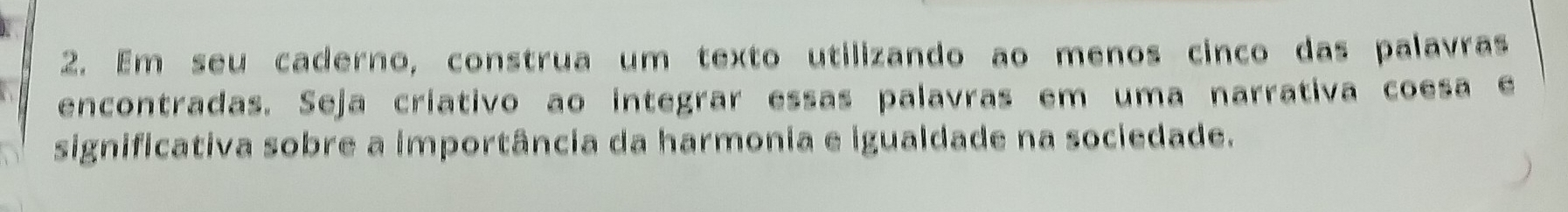 Em seu caderno, construa um texto utilizando ao menos cinco das palavras 
encontradas. Seja criativo ao integrar essas palavras em uma narrativa coesa e 
significativa sobre a importância da harmonia e igualdade na sociedade.