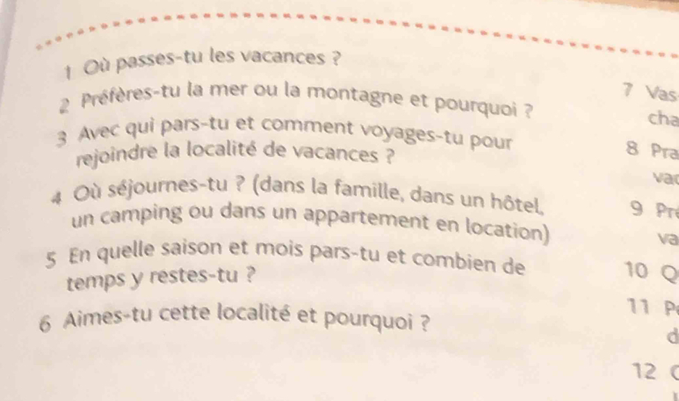 Où passes-tu les vacances ?
7 Vas 
2 Préfères-tu la mer ou la montagne et pourquoi ? 
cha 
3 Avec qui pars-tu et comment voyages-tu pour 
rejoindre la localité de vacances ? 
8 Pra 
var 
4 Où séjournes-tu ? (dans la famille, dans un hôtel. 
9 Pré 
un camping ou dans un appartement en location) 
va 
5 En quelle saison et mois pars-tu et combien de 10 Q 
temps y restes-tu ? 
11 P 
6 Aimes-tu cette localité et pourquoi ? 
d 
12