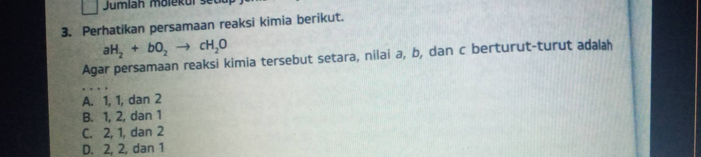 Jumlah molekuí se
3. Perhatikan persamaan reaksi kimia berikut.
aH_2+bO_2to cH_2O
Agar persamaan reaksi kimia tersebut setara, nilai a, b, dan c berturut-turut adalah
A. 1, 1, dan 2
B. 1, 2, dan 1
C. 2, 1, dan 2
D. 2, 2, dan 1