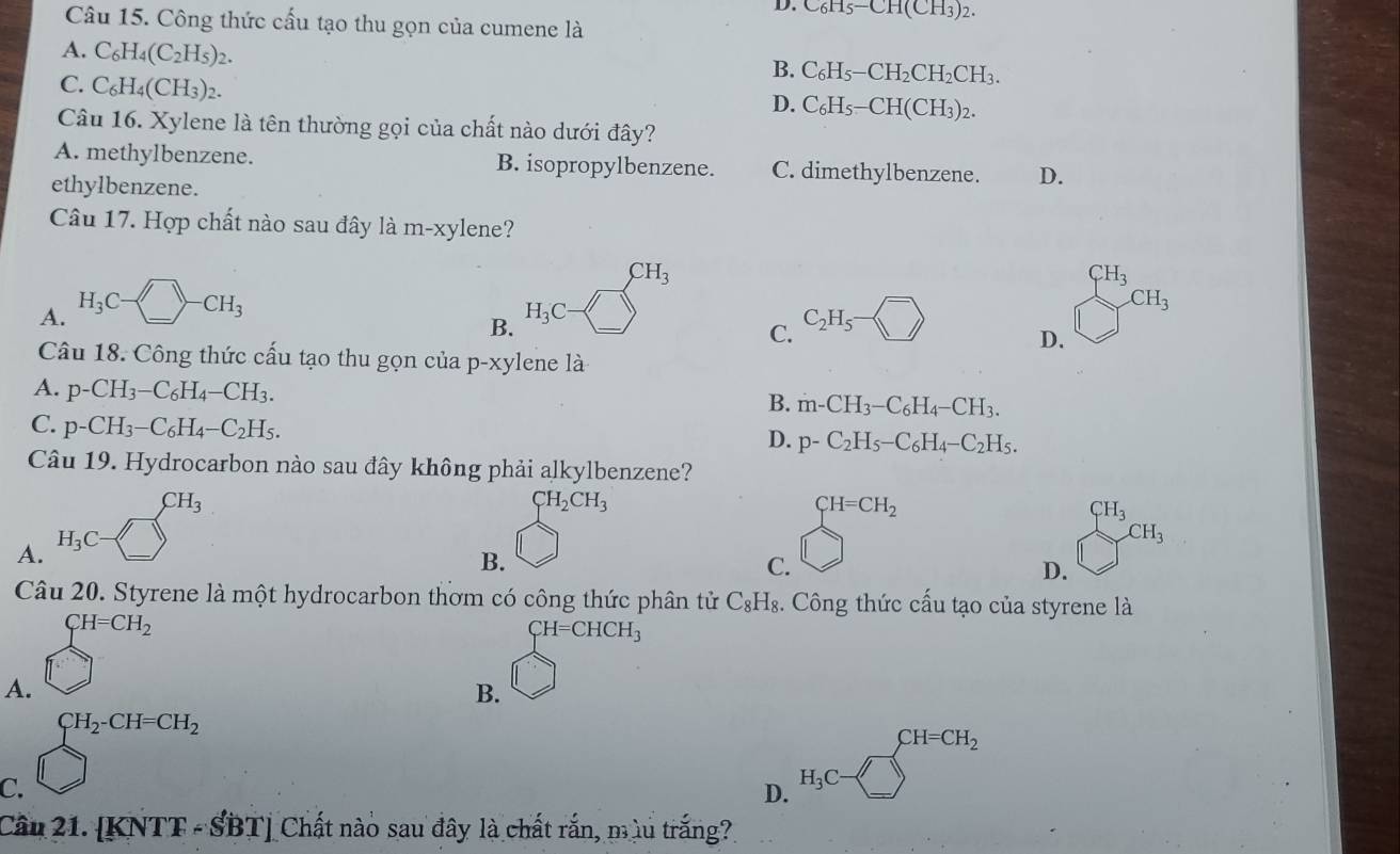 D. C_6H_5-CH(CH_3)_2.
Câu 15. Công thức cấu tạo thu gọn của cumene là
A. C_6H_4(C_2H_5)_2.
B. C_6H_5-CH_2CH_2CH_3.
C. C_6H_4(CH_3)_2.
D. C_6H_5-CH(CH_3)_2.
Câu 16. Xylene là tên thường gọi của chất nào dưới đây?
A. methylbenzene. B. isopropylbenzene. C. dimethylbenzene. D.
ethylbenzene.
Câu 17. Hợp chất nào sau đây là m-xy1 ene?
CH_3
CH_3
A. H_3C-□ -CH_3 -(_ ) (^-)
CH_3
B. H_3C C_2H_5·
C.
D.
Câu 18. Công thức cấu tạo thu gọn của p-xylene là
A. p-CH_3-C_6H_4-CH_3.
B. m-CH_3-C_6H_4-CH_3.
C. p-CH_3-C_6H_4-C_2H_5.
D. p-C_2H_5-C_6H_4-C_2H_5.
Câu 19. Hydrocarbon nào sau đây không phải alkylbenzene?
A. H_3C-□ _(□)^(CH_3)
CH_2CH_3
CH=CH_2
CH_3
CH_3
B.
C.
D.
Câu 20. Styrene là một hydrocarbon thơm có công thức phân tử C_8H_8. Công thức cấu tạo của styrene là
A. beginarrayr CH=CH_2 □ endarray
CH=CHCH_3^((circ)
B.
C. beginarray)l H_2· CH=CH_2 □ endarray.
D. H_3C-□^(CH=CH_2)
Câu 21. [KNTF-SBT] Chất nào sau đây là chất rắn, mùu trắng?