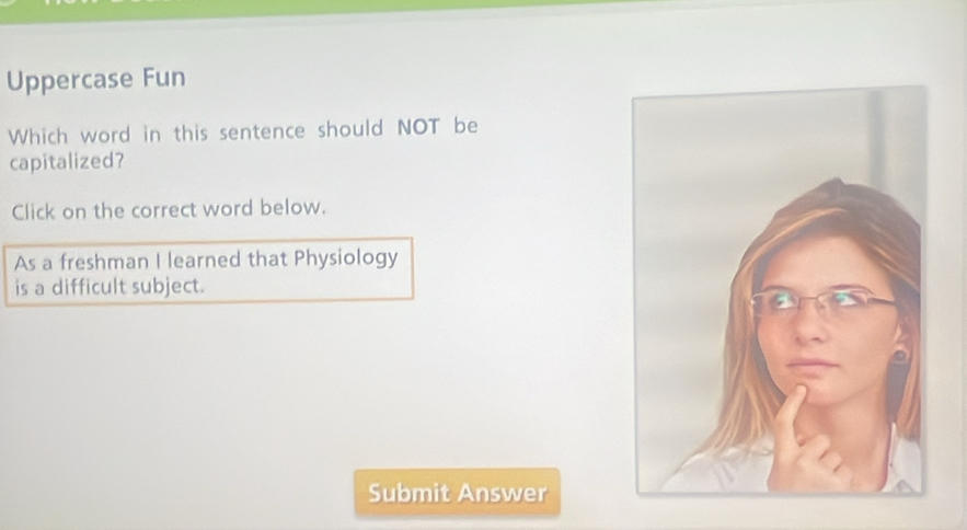 Uppercase Fun 
Which word in this sentence should NOT be 
capitalized? 
Click on the correct word below. 
As a freshman I learned that Physiology 
is a difficult subject. 
Submit Answer