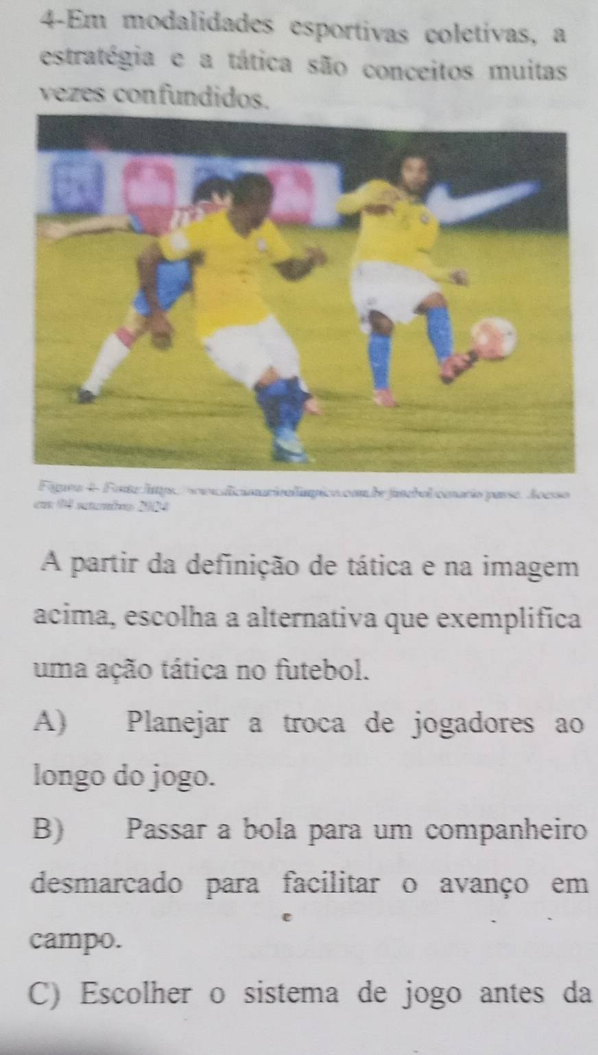 4-Em modalidades esportivas coletivas, a
estratégia e a tática são conceitos muitas
vezes confundidos.
Fipea 4 Fente Jays, s aaalicimarivalímpico co de funebel cmario passe. Aoesso
cm 94 setambro 2004
A partir da definição de tática e na imagem
acima, escolha a alternativa que exemplifica
uma ação tática no futebol.
A) Planejar a troca de jogadores ao
longo do jogo.
B) Passar a bola para um companheiro
desmarcado para facilitar o avanço em
campo.
C) Escolher o sistema de jogo antes da