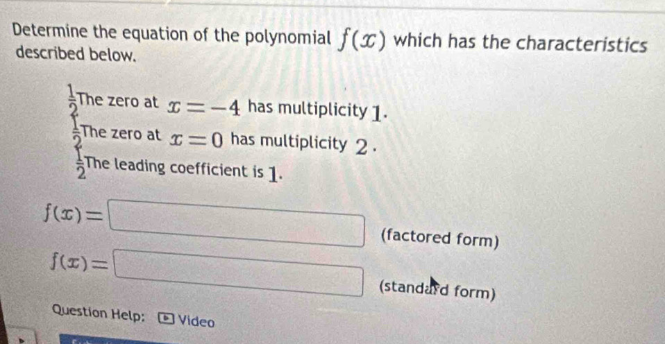 Determine the equation of the polynomial f(x) which has the characteristics 
described below.
 1/2  The zero at x=-4 has multiplicity 1.
 1/2  The zero at x=0 has multiplicity 2.
 1/2  The leading coefficient is 1.
f(x)=□ (factored form)
f(x)=□ (standard form) 
Question Help: Video