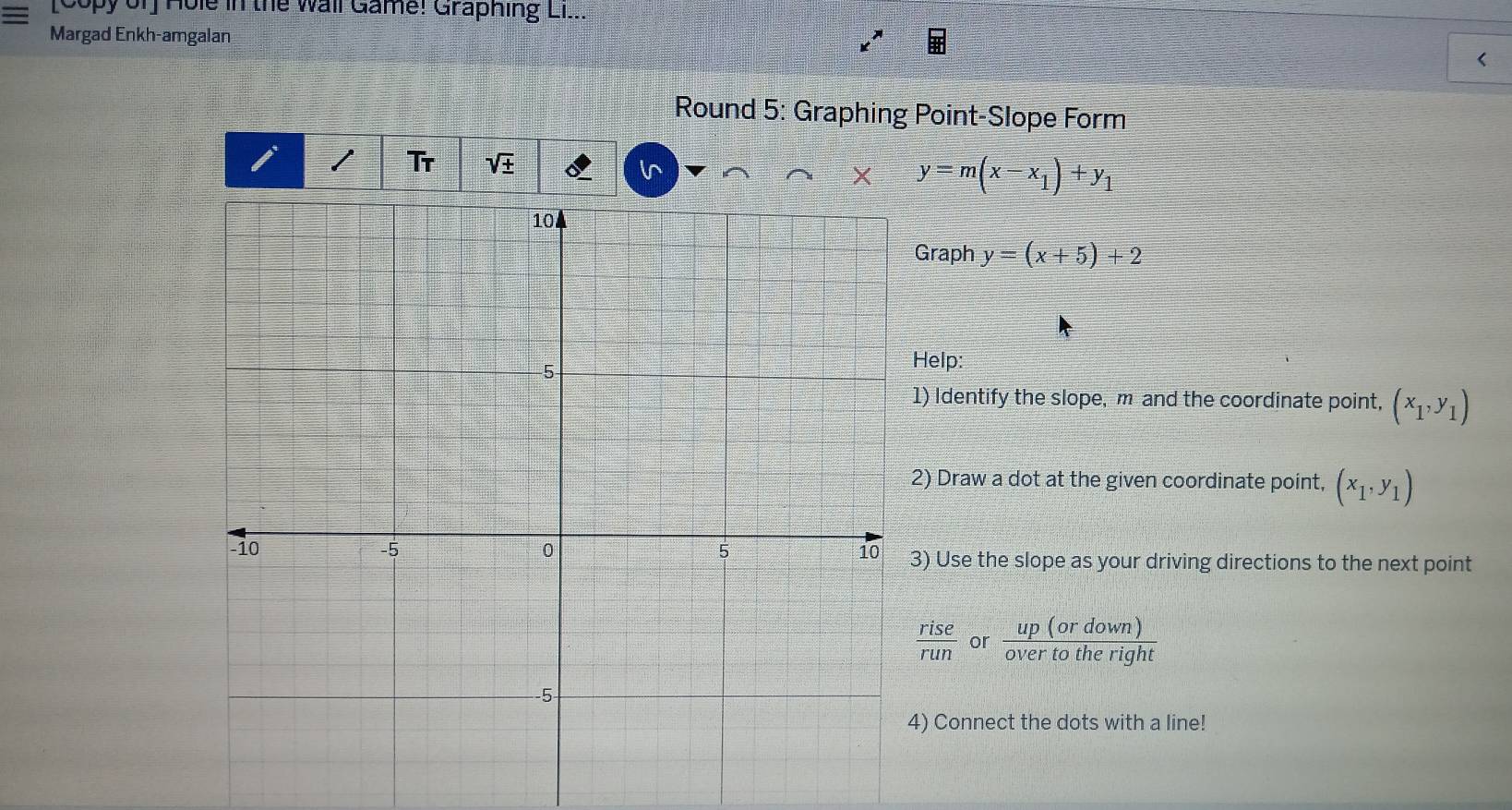 [Copy of] Hole in the Wall Game! Graphing Li... 
Margad Enkh-amgalan 
< 
Round 5: Graphing Point-Slope Form 
I I Tr sqrt(± ) 
6^(y=m(x-x_1))+y_1
Graph y=(x+5)+2
elp: 
) Identify the slope, m and the coordinate point, (x_1,y_1)
) Draw a dot at the given coordinate point, (x_1,y_1)
) Use the slope as your driving directions to the next point
 rise/run  or  up(ordown)/overtotheright 
) Connect the dots with a line!