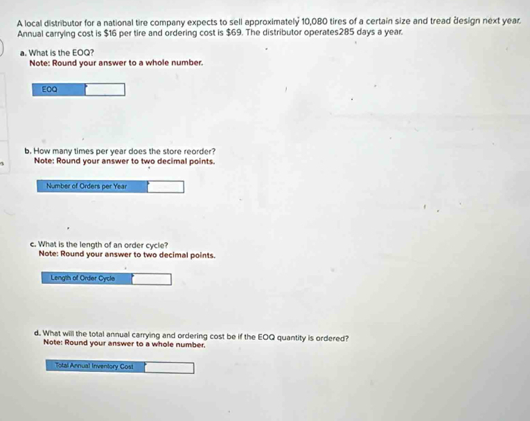A local distributor for a national tire company expects to sell approximately 10,080 tires of a certain size and tread design next year. 
Annual carrying cost is $16 per tire and ordering cost is $69. The distributor operates285 days a year. 
a. What is the EOQ? 
Note: Round your answer to a whole number. 
EOQ 
b. How many times per year does the store reorder? 
Note: Round your answer to two decimal points. 
Number of Orders per Year
c. What is the length of an order cycle? 
Note: Round your answer to two decimal points. 
Length of Order Cycle 
d. What will the total annual carrying and ordering cost be if the EOQ quantity is ordered? 
Note: Round your answer to a whole number. 
Total Annual Inventory Cost