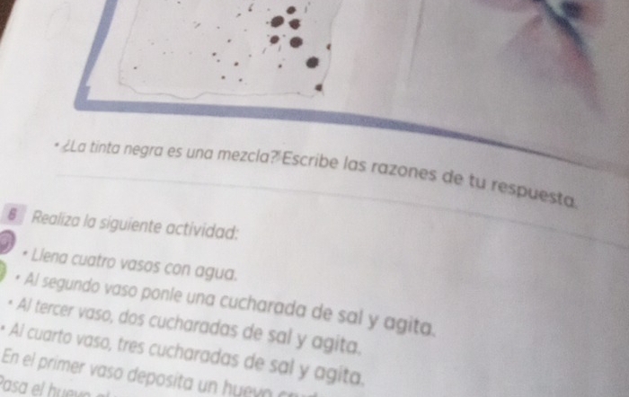 • ¿La tinta negra es una mezcla? Escribe las razones de tu respuesta 
6 Realiza la siguiente actividad: 
Llena cuatro vasos con agua. 
Al segundo vaso ponle una cucharada de sal y agita. 
Al tercer vaso, dos cucharadas de sal y agita. 
* Aí cuarto vaso, tres cucharadas de sal y agita, 
En el primer a deposit h o