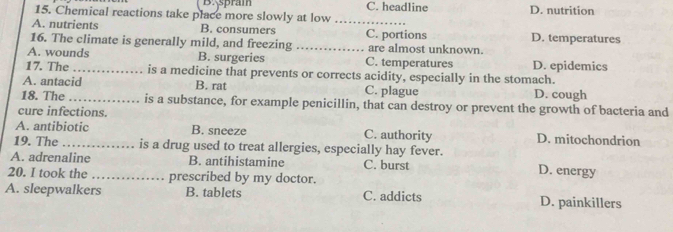 B:spram
15. Chemical reactions take place more slowly at low C. headline D. nutrition
A. nutrients B. consumers _C. portions D. temperatures
16. The climate is generally mild, and freezing _are almost unknown.
A. wounds B. surgeries C. temperatures D. epidemics
17. The_ is a medicine that prevents or corrects acidity, especially in the stomach.
A. antacid B. rat C. plague D. cough
18. The _is a substance, for example penicillin, that can destroy or prevent the growth of bacteria and
cure infections.
A. antibiotic B. sneeze C. authority D. mitochondrion
19. The_ is a drug used to treat allergies, especially hay fever.
A. adrenaline B. antihistamine C. burst D. energy
20. I took the _prescribed by my doctor.
A. sleepwalkers B. tablets C. addicts D. painkillers