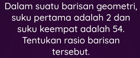 Dalam suatu barisan geometri, 
suku pertama adalah 2 dan 
suku keempat adalah 54. 
Tentukan rasio barisan 
tersebut.