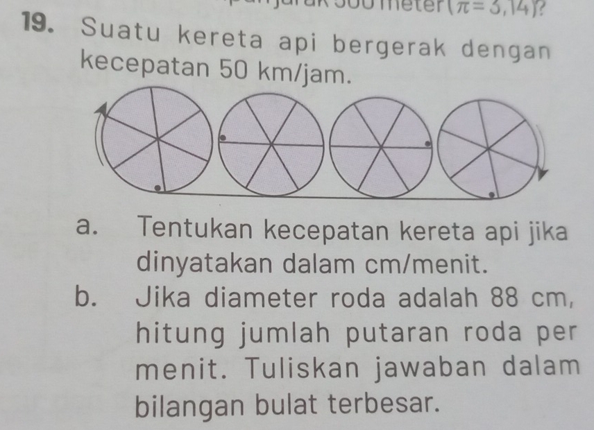 Dometer (π =3,14)
19. Suatu kereta api bergerak dengan 
kecepatan 50 km/jam. 
a. Tentukan kecepatan kereta api jika 
dinyatakan dalam cm /menit. 
bù Jika diameter roda adalah 88 cm, 
hitung jumlah putaran roda per 
menit. Tuliskan jawaban dalam 
bilangan bulat terbesar.