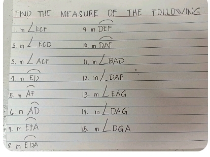 FIND THE MEASURE OF THE TOLLDWING 
1. m∠ ECF 9. mwidehat DEF
2. m∠ ECD 10. mwidehat DAF
3. m∠ ACF 11. m∠ BAD
4. mwidehat ED 12. m∠ DAE
5. mwidehat AF 13. m∠ EAG
6. moverline AD 14. m∠ DAG
7. mwidehat EFA 15. m∠ DGA
8. moverline EDA