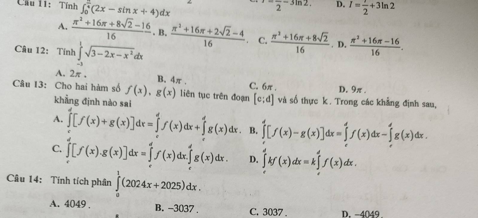 Cầu 11: Tính ∈t _0^((frac π)4)(2x-sin x+4)dx^(,frac )2-3ln 2. D. I= 7/2 +3ln 2
A.  (π^2+16π +8sqrt(2)-16)/16 .B. (π^2+16π +2sqrt(2)-4)/16  C.  (π^2+16π +8sqrt(2))/16 . D.  (π^2+16π -16)/16 .
Câu 12: Tính ∈tlimits _(-3)^1sqrt(3-2x-x^2)dx
A. 2π . B. 4π . C. 6π .
D. 9π .
Câu 13: Cho hai hàm số f(x),g(x) liên tục trên đoạn [c;d] và số thực k . Trong các khẳng định sau,
khẳng định nào sai
A. ∈tlimits _0^d[f(x)+g(x)]dx=∈tlimits _0^df(x)dx+∈tlimits _0^dg(x)dx. B. ∈tlimits _c^d[f(x)-g(x)]dx=∈tlimits _c^df(x)dx-∈tlimits _c^dg(x)dx.
C. ∈tlimits _c^d[f(x).g(x)]dx=∈tlimits _c^df(x)dx.∈tlimits _c^dg(x)dx. D. ∈tlimits _c^dkf(x)dx=k∈tlimits _c^df(x)dx.
Câu 14: Tính tích phân ∈tlimits _0^1(2024x+2025)dx.
A. 4049 . B. -3037 . C. 3037 .
B
D. -4049.