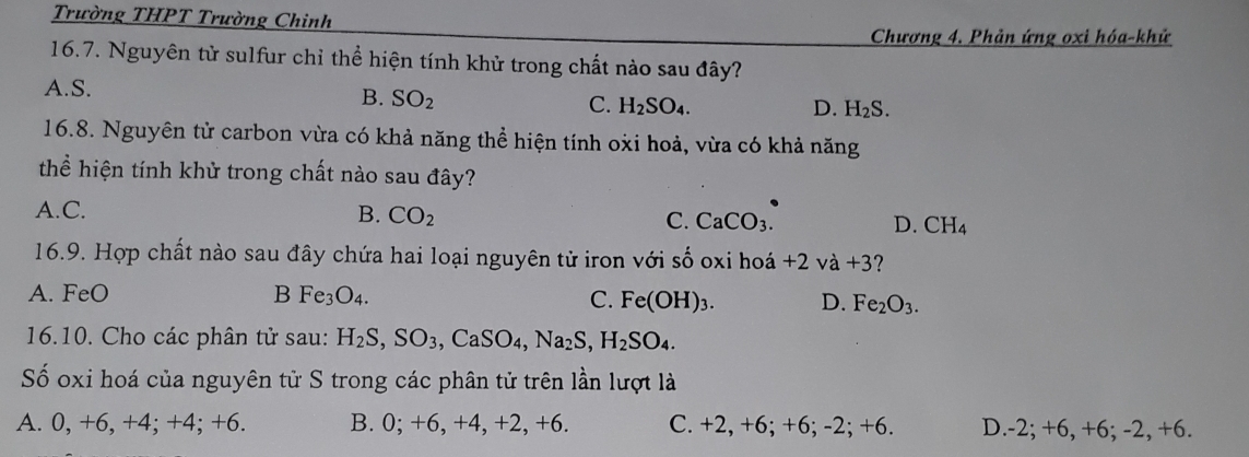 Trường THPT Trường Chinh
Chương 4. Phản ứng oxi hóa-khử
16.7. Nguyên tử sulfur chỉ thể hiện tính khử trong chất nào sau đây?
A. S.
B. SO_2 C. H_2SO_4.
D. H_2S. 
16.8. Nguyên tử carbon vừa có khả năng thể hiện tính oxi hoả, vừa có khả năng
thể hiện tính khử trong chất nào sau đây?
A.C. B. CO_2 C. CaCO_3. D. CH_4
16.9. Hợp chất nào sau đây chứa hai loại nguyên tử iron với shat O oxi hoá +2vdot a+3 2
A. FeO B Fe_3O_4. C. Fe(OH)_3. D. Fe_2O_3. 
16.10. Cho các phân tử sau: H_2S, SO_3, CaSO_4, Na_2S, H_2SO_4. 
Số oxi hoá của nguyên tử S trong các phân tử trên lần lượt là
A. 0, +6, +4; +4; +6. B. 0; +6, +4, +2, +6. C. +2, +6; +6; · -2;+6. D. -2; +6, +6; -2, +6.