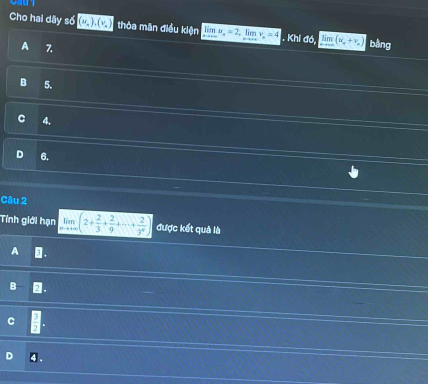 Cho hai dãy số (u_n), (v_n) thỏa mãn điều kiện limlimits _nto +∈fty u_n=2, limlimits _nto +∈fty v_n=4. Khi widehat a6, limlimits _nto +∈fty (u_n+v_n) bằng
A 7.
B 5.
C 4.
6.
Câu 2
Tính giới hạn limlimits _nto +∈fty (2+ 2/3 + 2/9 +·s + 2/3^n ) được kết quả là
A .
B D.
 3/2 .