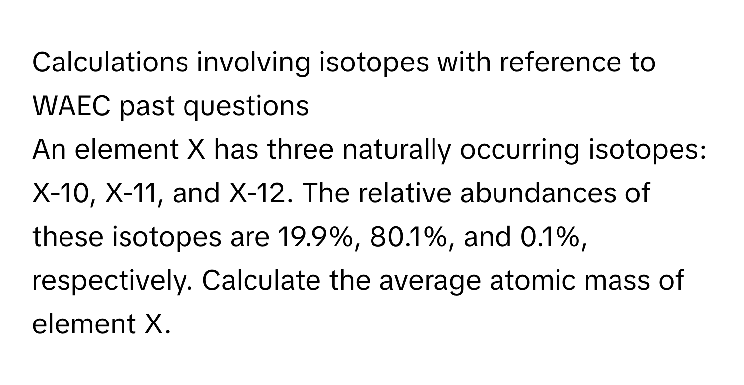 Calculations involving isotopes with reference to WAEC past questions 

An element X has three naturally occurring isotopes: X-10, X-11, and X-12. The relative abundances of these isotopes are 19.9%, 80.1%, and 0.1%, respectively. Calculate the average atomic mass of element X.