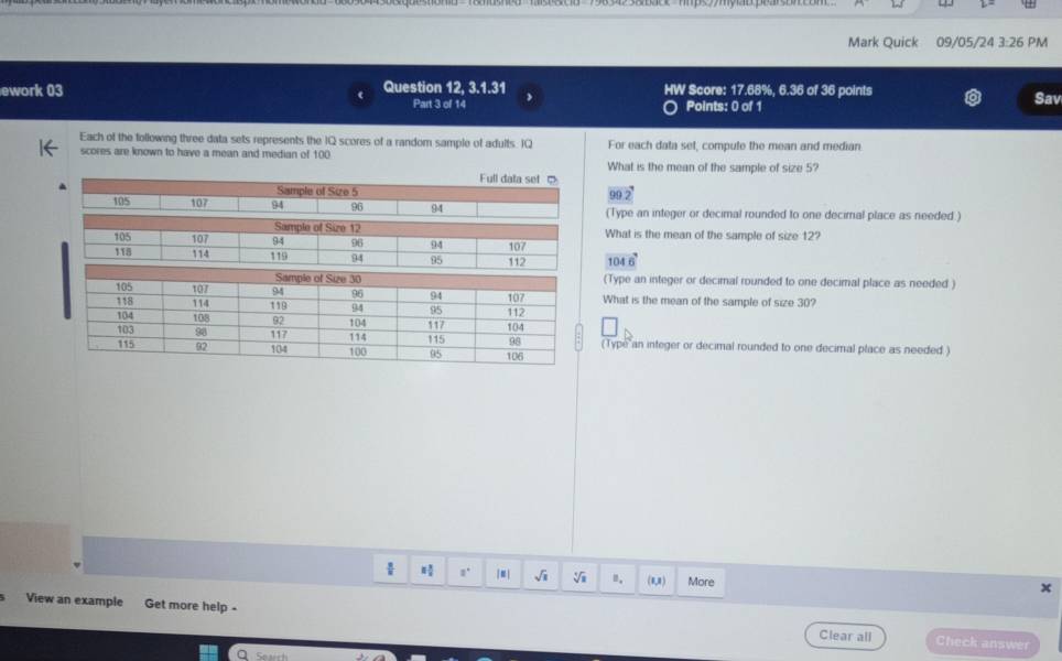 Mark Quick 09/05/24 3:26 PM
ework 03 Question 12, 3.1.31 HW Score: 17.68%, 6.36 of 36 points Sav
Part 3 of 14 Points: 0 of 1
Each of the following three data sets represents the IQ scores of a random sample of adults. IQ For each data set, compute the mean and median.
scores are known to have a mean and median of 100 What is the mean of the sample of size 5?
90 2
(Type an integer or decimal rounded to one decimal place as needed )
What is the mean of the sample of size 12?
1046
(Type an integer or decimal rounded to one decimal place as needed )
What is the mean of the sample of size 30?
(Type an integer or decimal rounded to one decimal place as needed )
 8/8  8 3/8  a° sqrt(x) sqrt[4](3) ". (Ra) More
x
View an example Get more help - Clear all
Check answer