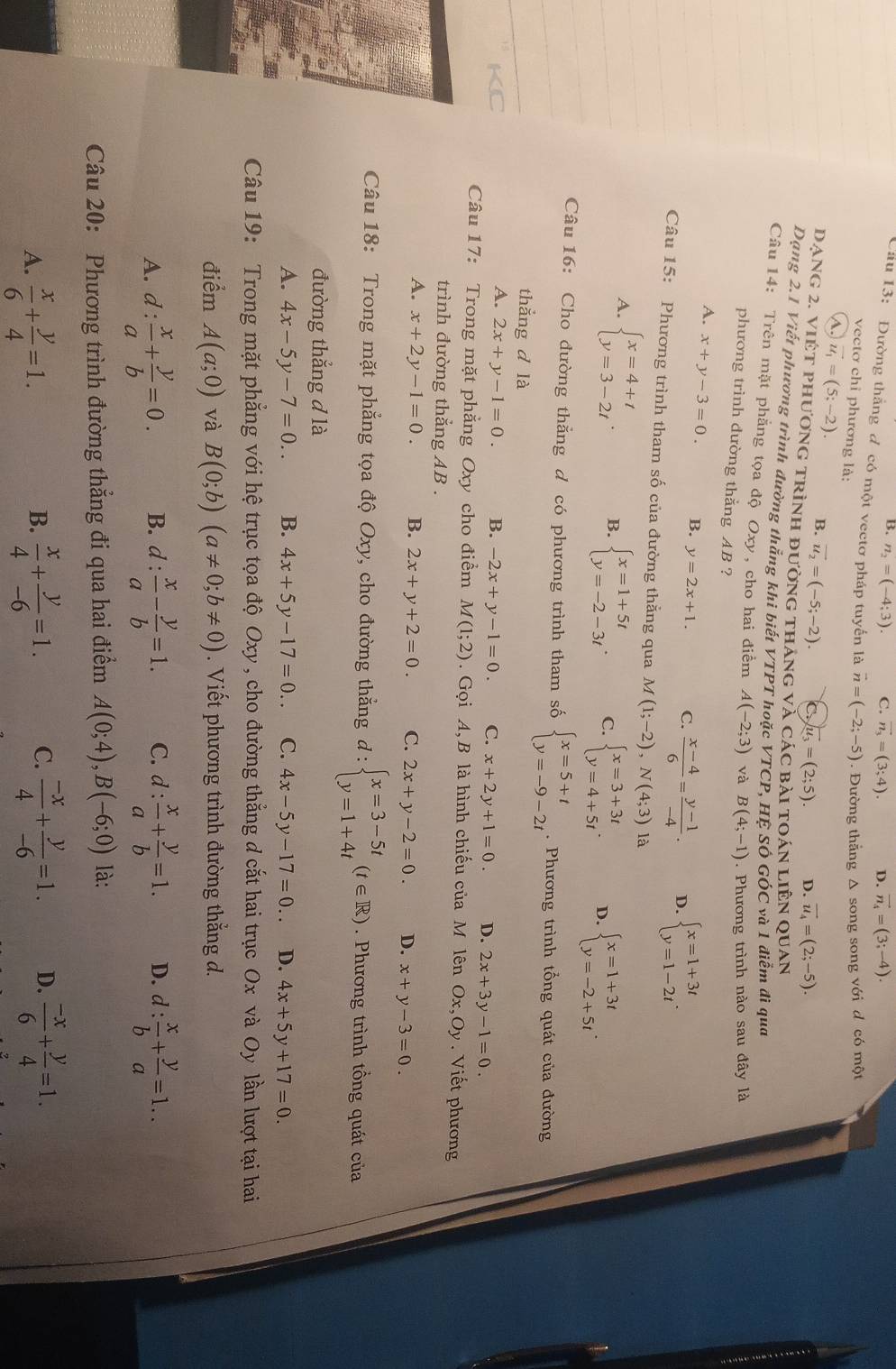 B. n_2=(-4;3). C. vector n_3=(3;4). D. vector n_4=(3;-4).
Cầu 13: Đường thắng đ có một vectơ pháp tuyến là vector n=(-2;-5). Đường thẳng Δ song song với d có một
vectơ chỉ phương là:
A vector u_1=(5;-2). B. vector u_2=(-5;-2). C vector u_3=(2;5). D. vector u_4=(2;-5).
Dạng 2. việt phương trình đường tháng và các bài toán liên QUAN
Dạng 2.1 Viết phương trình đường thắng khi biết VTPT hoặc VTCP, HÊ SÔ GÓC và 1 điểm đi qua
Câu 14: Trên mặt phẳng tọa độ Oxy, cho hai điểm A(-2;3) và B(4;-1). Phương trình nào sau đây là
phương trình dường thẳng AB ?
A. x+y-3=0. B. y=2x+1. C.  (x-4)/6 = (y-1)/-4 . D. beginarrayl x=1+3t y=1-2tendarray. .
Câu 15: Phương trình tham số của đường thằng qua M A(1;-2),N(4;3) là
A. beginarrayl x=4+t y=3-2tendarray. . B. beginarrayl x=1+5t y=-2-3tendarray. . C. beginarrayl x=3+3t y=4+5tendarray. . D. beginarrayl x=1+3t y=-2+5tendarray. .
Câu 16: Cho đường thăng d có phương trình tham số beginarrayl x=5+t y=-9-2tendarray..  Phương trình tổng quát của đường
thắng d là
KC
A. 2x+y-1=0. B. -2x+y-1=0. C. x+2y+1=0. D. 2x+3y-1=0.
Câu 17: Trong mặt phẳng Oxy cho điểm M(1;2).  Gọi A, B là hình chiếu của M lên Ox,Oy. Viết phương
trình đường thắng AB .
A. x+2y-1=0. B. 2x+y+2=0. C. 2x+y-2=0. D. x+y-3=0.
Câu 18: Trong mặt phẳng tọa độ Oxy, cho đường thẳng d : beginarrayl x=3-5t y=1+4tendarray. (t∈ R). Phương trình tổng quát của
đường thắng đ là
A. 4x-5y-7=0.. B. 4x+5y-17=0.. C. 4x-5y-17=0.. D. 4x+5y+17=0.
Câu 19: Trong mặt phẳng với hệ trục tọa độ Oxy , cho đường thẳng d cắt hai trục Ox và Oy lần lượt tại hai
điểm A(a;0) và B(0;b)(a!= 0;b!= 0). Viết phương trình đường thắng d.
A. d: x/a + y/b =0. B. d: x/a - y/b =1. C. d: x/a + y/b =1. D. d: x/b + y/a =1..
Câu 20: Phương trình đường thẳng đi qua hai điểm A(0;4),B(-6;0) là:
A.  x/6 + y/4 =1.  x/4 + y/-6 =1. C.  (-x)/4 + y/-6 =1. D.  (-x)/6 + y/4 =1.
B.