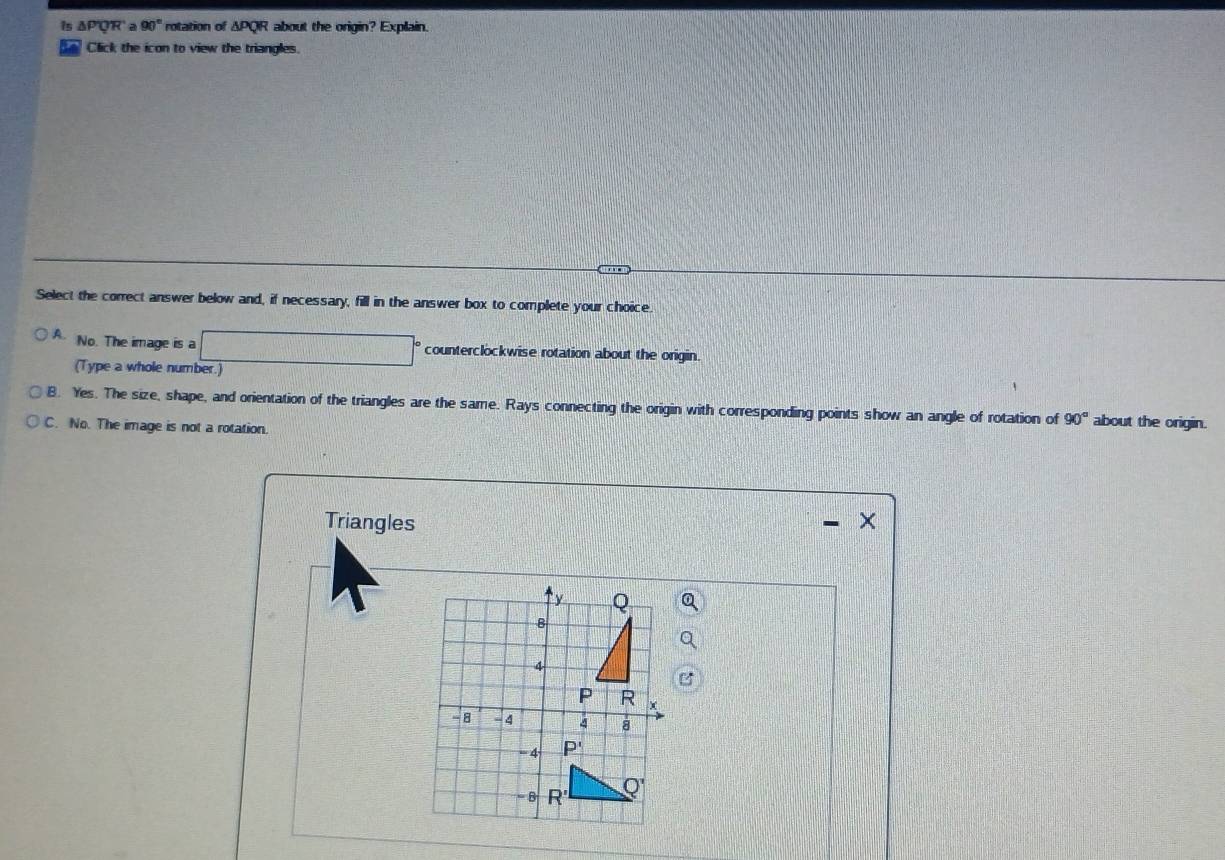 is △ p_2 QR a 90° rotation of △ PQR about the origin? Explain.
Click the icon to view the triangles.
Select the correct answer below and, if necessary, fill in the answer box to complete your choice.
No. The image is a counterclockwise rotation about the origin.
(Type a whole number.)
B. Yes. The size, shape, and orientation of the triangles are the same. Rays connecting the origin with corresponding points show an angle of rotation of 90° about the origin.
C. No. The image is not a rotation.
Triangles