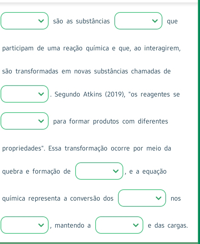 □  
são as substâncias □  que 
participam de uma reação química e que, ao interagirem, 
são transformadas em novas substâncias chamadas de 
. Segundo Atkins (2019), "os reagentes se 
para formar produtos com diferentes 
propriedades". Essa transformação ocorre por meio da 
quebra e formação de □ ,□ ) □  , e a equação^ 
química representa a conversão dos (-3,4) nos 
vee  ,mantendo a e das cargas.